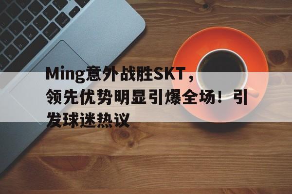 Ming意外战胜SKT，领先优势明显引爆全场！引发球迷热议的简单介绍-九游正版平台
