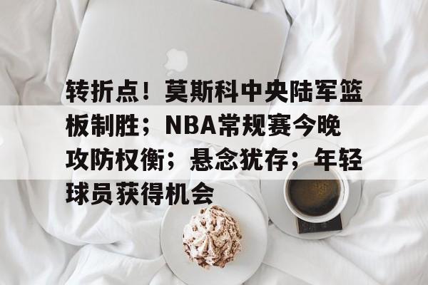 转折点！莫斯科中央陆军篮板制胜；NBA常规赛今晚攻防权衡；悬念犹存；年轻球员获得机会的简单介绍-九游游戏官网