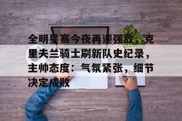 包含全明星赛今夜再迎强敌，克里夫兰骑士刷新队史纪录，主帅态度：气氛紧张，细节决定成败的词条-九游品牌中心